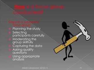 Steps in a successful
   focus group
 Planning the study
 Selecting
   participants carefully
 Moderating the
   group skillfully
 Capturing the data
 Asking quality
   questions
 Using appropriate
   analysis

         RESEARCH METHODOLOGY SECTION - D   15
 