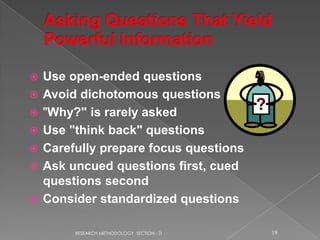    Use open-ended questions
   Avoid dichotomous questions
   "Why?" is rarely asked
   Use "think back" questions
   Carefully prepare focus questions
   Ask uncued questions first, cued
    questions second
   Consider standardized questions

         RESEARCH METHODOLOGY SECTION - D   19
 