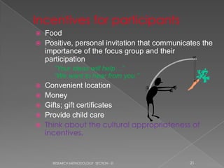    Food
   Positive, personal invitation that communicates the
    importance of the focus group and their
    participation
      “Your ideas will help…”
      “We want to hear from you.”
 Convenient location
 Money
 Gifts; gift certificates
 Provide child care
 Think about the cultural appropriateness of
  incentives.


      RESEARCH METHODOLOGY SECTION - D          21
 