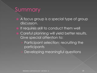    A focus group is a special type of group
    discussion.
   It requires skill to conduct them well
   Careful planning will yield better results.
    Give special attention to:
     › Participant selection; recruiting the
        participants
     › Developing meaningful questions




     RESEARCH METHODOLOGY SECTION - D      23
 
