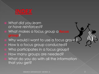    What did you learn
    or have reinforced?
   What makes a focus group a focus
    group?
   Why would I want to use a focus group?
   How is a focus group conducted?
   Who participates in a focus group?
   How many groups are needed?
   What do you do with all the information
    that you get?

            RESEARCH METHODOLOGY SECTION - D   3
 