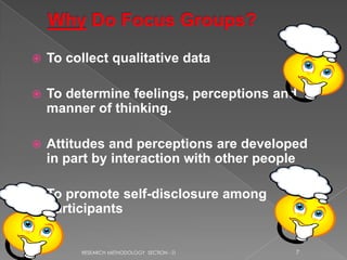    To collect qualitative data

   To determine feelings, perceptions and
    manner of thinking.

   Attitudes and perceptions are developed
    in part by interaction with other people

   To promote self-disclosure among
    participants


         RESEARCH METHODOLOGY SECTION - D   7
 
