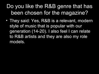 Do you like the R&B genre that has been chosen for the magazine? They said: Yes, R&B is a relevant, modern style of music that is popular with our generation (14-20). I also feel I can relate to R&B artists and they are also my role models.