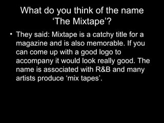 What do you think of the name ‘The Mixtape’? They said: Mixtape is a catchy title for a magazine and is also memorable. If you can come up with a good logo to accompany it would look really good. The name is associated with R&B and many artists produce ‘mix tapes’.