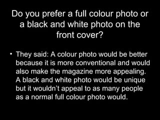 Do you prefer a full colour photo or a black and white photo on the front cover? They said: A colour photo would be better because it is more conventional and would also make the magazine more appealing. A black and white photo would be unique but it wouldn’t appeal to as many people as a normal full colour photo would.