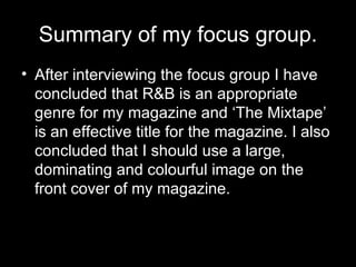 Summary of my focus group. After interviewing the focus group I have concluded that R&B is an appropriate genre for my magazine and ‘The Mixtape’ is an effective title for the magazine. I also concluded that I should use a large, dominating and colourful image on the front cover of my magazine.