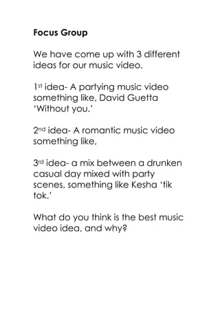 Focus Group

We have come up with 3 different
ideas for our music video.

1st idea- A partying music video
something like, David Guetta
‘Without you.’

2nd idea- A romantic music video
something like,

3rd idea- a mix between a drunken
casual day mixed with party
scenes, something like Kesha ‘tik
tok.’

What do you think is the best music
video idea, and why?
 