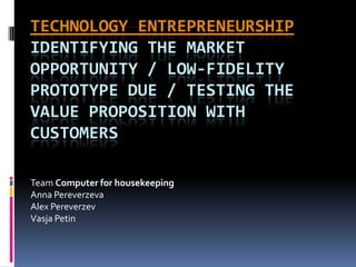 TECHNOLOGY ENTREPRENEURSHIP
IDENTIFYING THE MARKET
OPPORTUNITY / LOW-FIDELITY
PROTOTYPE DUE / TESTING THE
VALUE PROPOSITION WITH
CUSTOMERS

Team Computer for housekeeping
Anna Pereverzeva
Alex Pereverzev
Vasja Petin
 