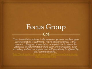 ‘Your immediate audience is the person or persons to whom your
    communication is addressed. Your primary audience is that
   person’s colleagues or associates, or anyone else to whom the
   addressee might potentially show your communication. Your
 secondary audience is anyone who will potentially be affected by
                     your communication.’ -
 http://writing4hire.blogspot.co.uk/2010/02/immediate-primary-
                        and-secondary.html
 