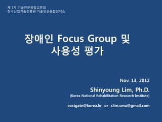 제 3차 기술인문융합교류회
한국산업기술진흥원 기술인문융합창작소




     장애인 Focus Group 및
        사용성 평가

                                                      Nov. 13, 2012

                                   Shinyoung Lim, Ph.D.
                       (Korea National Rehabilitation Research Institute)

                      eastgate@korea.kr or slim.smu@gmail.com
 