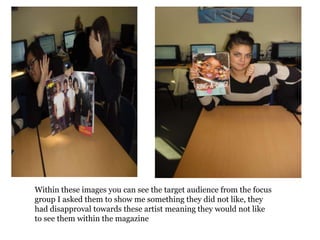 Within these images you can see the target audience from the focus
group I asked them to show me something they did not like, they
had disapproval towards these artist meaning they would not like
to see them within the magazine
 