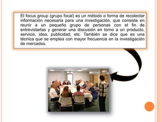 El focus group (grupo focal) es un método o forma de recolectar
información necesaria para una investigación, que consiste en
reunir a un pequeño grupo de personas con el fin de
entrevistarlas y generar una discusión en torno a un producto,
servicio, idea, publicidad, etc. También se dice que es una
técnica que se emplea con mayor frecuencia en la investigación
de mercados.
 