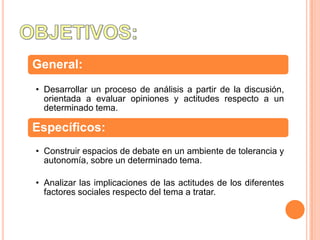 General:
• Desarrollar un proceso de análisis a partir de la discusión,
  orientada a evaluar opiniones y actitudes respecto a un
  determinado tema.

Específicos:
• Construir espacios de debate en un ambiente de tolerancia y
  autonomía, sobre un determinado tema.

• Analizar las implicaciones de las actitudes de los diferentes
  factores sociales respecto del tema a tratar.
 