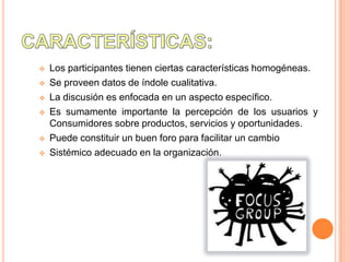    Los participantes tienen ciertas características homogéneas.
   Se proveen datos de índole cualitativa.
   La discusión es enfocada en un aspecto específico.
   Es sumamente importante la percepción de los usuarios y
    Consumidores sobre productos, servicios y oportunidades.
   Puede constituir un buen foro para facilitar un cambio
   Sistémico adecuado en la organización.
 