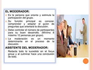EL MODERADOR:
   Es la persona que orienta y estimula la
    participación del grupo.
   Su función principal es conocer,
    comprender y adaptar el guion de
    preguntas que orientará la discusión.
   Debe controlar el número de participantes
    para su buen desarrollo. (Mínimo 6
    máximo 12 personas por grupo).
   La     moderación     es   un    momento
    determinante en el proceso de la
    discusión.
ASISTENTE DEL MODERADOR:
o   Redacta todo lo sucedido en el focus
    group y al culminar hace una conclusión
    de todo.
 