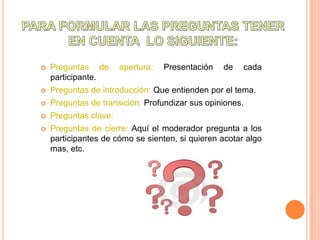    Preguntas de       apertura:   Presentación   de   cada
    participante.
   Preguntas de introducción: Que entienden por el tema.
   Preguntas de transición: Profundizar sus opiniones.
   Preguntas clave:
   Preguntas de cierre: Aquí el moderador pregunta a los
    participantes de cómo se sienten, si quieren acotar algo
    mas, etc.
 