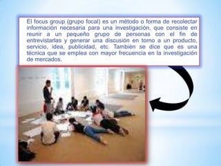 El focus group (grupo focal) es un método o forma de recolectar
información necesaria para una investigación, que consiste en
reunir a un pequeño grupo de personas con el fin de
entrevistarlas y generar una discusión en torno a un producto,
servicio, idea, publicidad, etc. También se dice que es una
técnica que se emplea con mayor frecuencia en la investigación
de mercados.
 