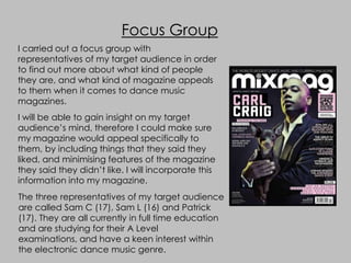 Focus Group
I carried out a focus group with
representatives of my target audience in order
to find out more about what kind of people
they are, and what kind of magazine appeals
to them when it comes to dance music
magazines.
I will be able to gain insight on my target
audience’s mind, therefore I could make sure
my magazine would appeal specifically to
them, by including things that they said they
liked, and minimising features of the magazine
they said they didn’t like. I will incorporate this
information into my magazine.
The three representatives of my target audience
are called Sam C (17), Sam L (16) and Patrick
(17). They are all currently in full time education
and are studying for their A Level
examinations, and have a keen interest within
the electronic dance music genre.
 