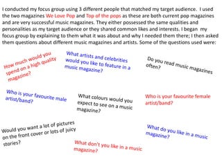 I conducted my focus group using 3 different people that matched my target audience. I used
the two magazines We Love Pop and Top of the pops as these are both current pop magazines
and are very successful music magazines. They either possessed the same qualities and
personalities as my target audience or they shared common likes and interests. I began my
focus group by explaining to them what it was about and why I needed them there; I then asked
them questions about different music magazines and artists. Some of the questions used were:




                                                             Who is your favourite female
                                                             artist/band?
 
