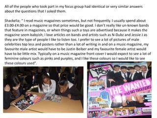 All of the people who took part in my focus group had identical or very similar answers
about the questions that I asked them.

Shackelia; “ I read music magazines sometimes, but not frequently. I usually spend about
£3.00-£4.00 on a magazine so that price would be good. I don’t really like un-known bands
that feature in magazines, or when things such a toys are advertised because it makes the
magazine seem babyish; I love articles on bands and artists such as N-Dubz and Jessie J as
they are the type of people I like to listen too. I prefer to see a lot of pictures of male
celebrities top less and posters rather than a lot of writing in and on a music magazine, my
favourite male artist would have to be Justin Beiber and my favourite female artist would
have to be little mix. Typically on a music magazine front cover I would expect to see a lot of
feminine colours such as pinks and purples, and I like these colours so I would like to see
these colours used”.
 