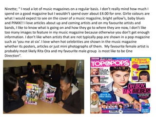 Ninette; “ I read a lot of music magazines on a regular basis. I don’t really mind how much I
spend on a good magazine but I wouldn’t spend over about £4.00 for one. Girlie colours are
what I would expect to see on the cover of a music magazine, bright yellow’s, baby blues
and PINKK!! I love articles about up and coming artists and on my favourite artists and
bands, I like to know what is going on and how they go to where they are now, I don’t like
too many images to feature in my music magazine because otherwise you don’t get enough
information. I don’t like when artists that are not typically pop are shown in a pop magazine
such as ‘you me at six’. I love when hot celebrities are shown in the music magazine
whether its posters, articles or just mini photographs of them. My favourite female artist is
probably most likely Rita Ora and my favourite male group is most like to be One
Direction”.
 