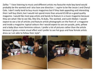 Zalika: “ I love listening to music and different artists my favourite male boy band would
probably be the wanted and I also love one direction. I aspire to be like Jessie J and Cheryl
Cole. I don’t really tend to buy music magazines but if they look appealing and interesting
then I will buy them; but I would not spend more than around £3.00 on a good quality
magazine. I would like most pop artists and bands to feature in a music magazine because
they are what I like to see like, Rita Ora, N-dubs, The wanted, and Justin Bieber. I would
expect to see a lot of articles and feature article photographs on the front of a magazine
and inside a magazine: typical colours the I would expect to see are purple, pink, yellow
and a baby blue more feminine colours. I prefer a lot of pictures rather than the article
because it gives a more visual effect and I prefer to see hot guys and how female artists
dress so I am able to follow their style”.
 
