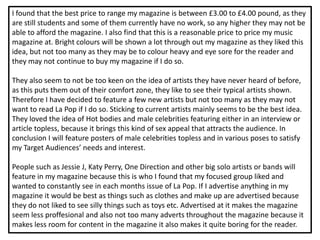 I found that the best price to range my magazine is between £3.00 to £4.00 pound, as they
are still students and some of them currently have no work, so any higher they may not be
able to afford the magazine. I also find that this is a reasonable price to price my music
magazine at. Bright colours will be shown a lot through out my magazine as they liked this
idea, but not too many as they may be to colour heavy and eye sore for the reader and
they may not continue to buy my magazine if I do so.

They also seem to not be too keen on the idea of artists they have never heard of before,
as this puts them out of their comfort zone, they like to see their typical artists shown.
Therefore I have decided to feature a few new artists but not too many as they may not
want to read La Pop if I do so. Sticking to current artists mainly seems to be the best idea.
They loved the idea of Hot bodies and male celebrities featuring either in an interview or
article topless, because it brings this kind of sex appeal that attracts the audience. In
conclusion I will feature posters of male celebrities topless and in various poses to satisfy
my Target Audiences’ needs and interest.

People such as Jessie J, Katy Perry, One Direction and other big solo artists or bands will
feature in my magazine because this is who I found that my focused group liked and
wanted to constantly see in each months issue of La Pop. If I advertise anything in my
magazine it would be best as things such as clothes and make up are advertised because
they do not liked to see silly things such as toys etc. Advertised at it makes the magazine
seem less proffesional and also not too many adverts throughout the magazine because it
makes less room for content in the magazine it also makes it quite boring for the reader.
 