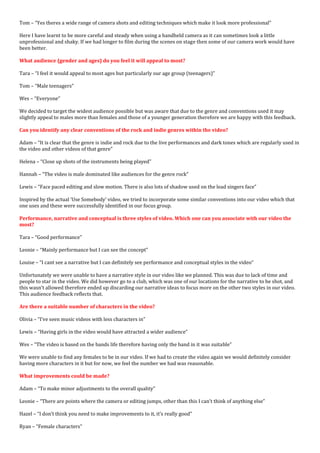 Tom – “Yes theres a wide range of camera shots and editing techniques which make it look more professional”
Here I have learnt to be more careful and steady when using a handheld camera as it can sometimes look a little
unprofessional and shaky. If we had longer to film during the scenes on stage then some of our camera work would have
been better.
What audience (gender and ages) do you feel it will appeal to most?
Tara – “I feel it would appeal to most ages but particularly our age group (teenagers)”
Tom – “Male teenagers”
Wes – “Everyone”
We decided to target the widest audience possible but was aware that due to the genre and conventions used it may
slightly appeal to males more than females and those of a younger generation therefore we are happy with this feedback.
Can you identify any clear conventions of the rock and indie genres within the video?
Adam – “It is clear that the genre is indie and rock due to the live performances and dark tones which are regularly used in
the video and other videos of that genre”
Helena – “Close up shots of the instruments being played”
Hannah – “The video is male dominated like audiences for the genre rock”
Lewis – “Face paced editing and slow motion. There is also lots of shadow used on the lead singers face”
Inspired by the actual ‘Use Somebody’ video, we tried to incorporate some similar conventions into our video which that
one uses and these were successfully identified in our focus group.
Performance, narrative and conceptual is three styles of video. Which one can you associate with our video the
most?
Tara – “Good performance”
Leonie – “Mainly performance but I can see the concept”
Louise – “I cant see a narrative but I can definitely see performance and conceptual styles in the video”
Unfortunately we were unable to have a narrative style in our video like we planned. This was due to lack of time and
people to star in the video. We did however go to a club, which was one of our locations for the narrative to be shot, and
this wasn’t allowed therefore ended up discarding our narrative ideas to focus more on the other two styles in our video.
This audience feedback reflects that.
Are there a suitable number of characters in the video?
Olivia – “I’ve seen music videos with less characters in”
Lewis – “Having girls in the video would have attracted a wider audience”
Wes – “The video is based on the bands life therefore having only the band in it was suitable”
We were unable to find any females to be in our video. If we had to create the video again we would definitely consider
having more characters in it but for now, we feel the number we had was reasonable.
What improvements could be made?
Adam – “To make minor adjustments to the overall quality”
Leonie – “There are points where the camera or editing jumps, other than this I can’t think of anything else”
Hazel – “I don’t think you need to make improvements to it, it’s really good”
Ryan – “Female characters”
 