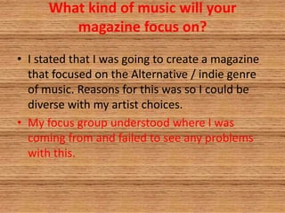 What kind of music will your
magazine focus on?
• I stated that I was going to create a magazine
that focused on the Alternative / indie genre
of music. Reasons for this was so I could be
diverse with my artist choices.
• My focus group understood where I was
coming from and failed to see any problems
with this.
 