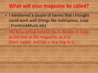 What will your magazine be called?
• I mentioned a couple of names that I thought
could work well (things like IndiExpress, Loop
, FrontLineMusic etc)
• My focus group helped me to decide on Loop
as the title of the magazine, as it is
short, sweet, and has a nice ring to it.
 