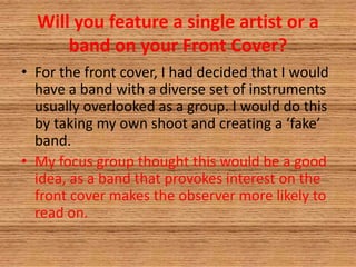 Will you feature a single artist or a
band on your Front Cover?
• For the front cover, I had decided that I would
have a band with a diverse set of instruments
usually overlooked as a group. I would do this
by taking my own shoot and creating a ‘fake’
band.
• My focus group thought this would be a good
idea, as a band that provokes interest on the
front cover makes the observer more likely to
read on.
 