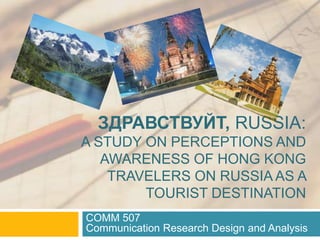 ЗДРАВСТВУЙТ, RUSSIA:
A STUDY ON PERCEPTIONS AND
AWARENESS OF HONG KONG
TRAVELERS ON RUSSIA AS A
TOURIST DESTINATION
COMM 507
Communication Research Design and Analysis
 