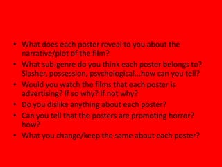 • What does each poster reveal to you about the
narrative/plot of the film?
• What sub-genre do you think each poster belongs to?
Slasher, possession, psychological...how can you tell?
• Would you watch the films that each poster is
advertising? If so why? If not why?
• Do you dislike anything about each poster?
• Can you tell that the posters are promoting horror?
how?
• What you change/keep the same about each poster?

 