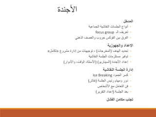 ‫اﻷﺟﻨﺪة‬
‫اﻟﻣدﺧل‬

‫◦ أﻧواع اﻟﺟﻠﺳﺎت اﻟﻧﻘﺎﺷﯾﺔ اﻟﺟﻣﺎﻋﯾﺔ‬
‫◦ ﺗﻌرﯾف اﻟـ ‪focus group‬‬
‫◦ اﻟﻔرق ﺑﯾن اﻟﻔوﻛس ﺟروب واﻟﻌﺻف اﻟذھﻧﻲ‬

‫اﻹﻋداد واﻟﺟﮭوزﯾﺔ‬

‫◦ ﺗﺣدﯾد اﻟﮭدف )اﻟﻣﺧرﺟﺎت( - ﺗوﺟﯾﮭﺎت ﻣن إدارة ﻣﺷروع »ﺗﻛﺎﻣل«‬
‫◦ ﺗوﻓﯾر ﻣﺳﺗﻠزﻣﺎت اﻟﺟﻠﺳﺔ اﻟﻧﻘﺎﺷﯾﺔ‬
‫◦ إﻋداد اﻷﺟﻧدة )اﻟﺳﯾﻧﺎرﯾو( )اﻷﺳﺋﻠﺔ، اﻟوﻗت، واﻷدوار(‬

‫إدارة اﻟﺟﻠﺳﺔ اﻟﻧﻘﺎﺷﯾﺔ‬
‫◦‬
‫◦‬
‫◦‬
‫◦‬

‫ﻛﺳر اﻟﺟﻣود ‪Ice Breaking‬‬
‫دور وﻣﮭﺎم رﺋﯾس اﻟﺟﻠﺳﺔ )ﻧﻘﺎش(‬
‫ﻓن اﻟﺗﻌﺎﻣل ﻣﻊ اﻷﺷﺧﺎص‬
‫ﺑﻌد اﻟﺟﻠﺳﺔ )إﻋداد اﻟﺗﻘرﯾر(‬

‫ﺗﺟﻧب ﻣﻛﺎﻣن اﻟﻔﺷل‬

 