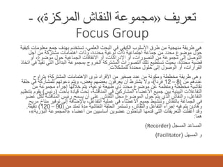 ‫ﺗﻌﺮﯾﻒ »ﻣﺠﻤﻮﻋﺔ اﻟﻨﻘﺎش اﻟﻤﺮﻛﺰة« -‬
‫‪Focus Group‬‬
‫ھﻲ طرﯾﻘﺔ ﻣﻧﮭﺟﯾﺔ ﻣن طرق اﻷﺳﻠوب اﻟﻛﯾﻔﻲ ﻓﻲ اﻟﺑﺣث اﻟﻌﻠﻣﻲ، ﺗﺳﺗﺧدم ﺑﮭدف ﺟﻣﻊ ﻣﻌﻠوﻣﺎت ﻛﯾﻔﯾﺔ‬
‫ﺣول ﻣوﺿوع ﻣﺣدد ﻣن ﺟﻣﺎﻋﺔ اﺟﺗﻣﺎﻋﯾﺔ ذات ﻧوﻋﯾﺔ ﻣﺣددة، وذات اھﺗﻣﺎﻣﺎت ﻣﺷﺗرﻛﺔ ﻣن أﺟل‬
‫اﻟﺗوﺻل إﻟﻰ ﻣﺟﻣوﻋﺔ ﻣن اﻟﺗﺻورات، أو اﻹدراﻛﺎت، أو اﻻﺗﻔﺎﻗﺎت اﻟﺟﻣﺎﻋﯾﺔ ﺣول ﻣوﺿوع، أو‬
‫ﻗﺿﯾﺔ ﻣﺣددة، ﺑﺣﯾث ﺗﺳﺗطﯾﻊ ﺗﻠك اﻟﺗﺻورات اﻟﻣﺷﺗرﻛﺔ اﻟﺧروج ﺑﻣﺟﻣوﻋﺔ اﻟﺑداﺋل اﻟﺗﻲ ﺗﻔﯾد ﻓﻲ اﺗﺧﺎذ‬
‫اﻟﻘرارات، أو اﻟوﺻول إﻟﻰ ﺣﻠول ﻣﺣددة ﻟﻠﻣﺷﻛﻼت.‬
‫وھﻰ طرﯾﻘﺔ ﻣﺧططﺔ وﻣﻛوﻧﺔ ﻣن ﻋدد ﺻﻐﯾر ﻣن اﻷﻓراد ذوى اﻻھﺗﻣﺎﻣﺎت اﻟﻣﺷﺗرﻛﺔ؛ ﯾﺗراوح‬
‫ﻋددھم ﻣن )8 – 21 ﻓرداً(، وﻻ ﯾﺷﺗرط أن ﯾﻌرﻓون ﺑﻌﺿﮭم ﺑﻌض، وﯾﺗم دﻋوﺗﮭم ﻟﻠﻣﺷﺎرﻛﺔ ﻓﻲ ﺣﻠﻘﺔ‬
‫ﻧﻘﺎﺷﯾﺔ ﻣﺧططﺔ وﻣﻧظﻣﺔ ﻋن ﻣوﺿوع ﻣﺣدد ذي طﺑﯾﻌﺔ ﻧوﻋﯾﺔ، ﯾﺗم ﺧﻼﻟﮭﺎ إﺟراء ﻣﺟﻣوﻋﺔ ﻣن‬
‫اﻟﺗﻔﺎﻋﻼت اﻟﺑﯾﻧﯾﺔ ﺑﯾن ﺟﻣﯾﻊ اﻷﻋﺿﺎء اﻟﻣﺷﺎرﻛﯾن ﻓﻲ اﻟﻣﻧﺎﻗﺷﺔ، ﺗﺣت ﻗﯾﺎدة ﺑﺎﺣث )رﺋﯾس( ﯾﻘوم ﺑﺗﻧظﯾم‬
‫اﻟﺗﻔﺎﻋل، واﻟﻧﻘﺎش اﻟذي ﯾﺗم ﺣول اﻟﻣوﺿوع ﻣﺣل اﻟﻧﻘﺎش. ﻋﻠﻰ أن ﯾﺳﻣﺢ رﺋﯾس اﻟﻣﻧﺎﻗﺷﺔ ﻟﻛل ﻋﺿو‬
‫ﻓﻲ اﻟﺟﻣﺎﻋﺔ ﺑﺎﻟﻧﻘﺎش وﺗﻧﺷﯾط ﺟﻣﯾﻊ اﻷﻋﺿﺎء ﻓﻲ ﻋﻣﻠﯾﺔ اﻟﺗﻔﺎﻋل، ﺑﺎﻹﺿﺎﻓﺔ إﻟﻰ ﺗوﻓﯾر ﻣﻧﺎخ ﻣرﯾﺢ‬
‫وھﺎدئ ﯾﺗم ﻓﯾﮫ إﺟراء اﻟﺗﻔﺎﻋل واﻟﻧﻘﺎش، وﺗﺳﺗﻣر اﻟﺣﻠﻘﺔ اﻟﻧﻘﺎﺷﯾﺔ ﻣدة ﺗﻣﺗد ﻣن )09 – 021( دﻗﯾﻘﺔ.‬
‫وﻗد أﻏﻔﻠت اﻟﺗﻌرﯾﻔﺎت اﻟﺗﻲ ﻗدﻣﮭﺎ اﻟﺑﺎﺣﺛون ﻋﺿوﯾن أﺳﺎﺳﯾﯾن ﻣن أﻋﺿﺎء »اﻟﻣﺟﻣوﻋﺔ اﻟﺑؤرﯾﺔ«،‬
‫ھﻣﺎ:‬
‫اﻟﻣﺳﺎﻋد اﻟﻣﺳﺟل )‪(Recorder‬‬
‫و اﻟﻣﺳﮭل )‪(Facilitator‬‬

 