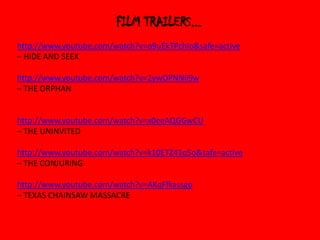 FILM TRAILERS...
http://www.youtube.com/watch?v=o9uEkTPchIo&safe=active
– HIDE AND SEEK
http://www.youtube.com/watch?v=2ywOPNNii9w
– THE ORPHAN

http://www.youtube.com/watch?v=x0eeAQGGwCU
– THE UNINVITED
http://www.youtube.com/watch?v=k10ETZ41q5o&safe=active
– THE CONJURING
http://www.youtube.com/watch?v=AKqFfkassgo
– TEXAS CHAINSAW MASSACRE

 
