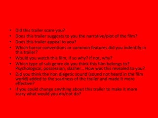 •
•
•
•
•
•
•
•

Did this trailer scare you?
Does this trailer suggests to you the narrative/plot of the film?
Does this trailer appeal to you?
Which horror conventions or common features did you indentify in
this trailer?
Would you watch this film, if so why? If not, why?
Which type of sub genre do you think this film belongs to?
Psychological, possession, slasher... How was this revealed to you?
Did you think the non diegetic sound (sound not heard in the film
world) added to the scariness of the trailer and made it more
effective?
If you could change anything about this trailer to make it more
scary what would you do/not do?

 