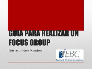GUIA PARA REALIZAR UN
FOCUS GROUP
Gustavo Pérez Ramírez
 