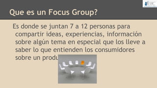 Que es un Focus Group?
Es donde se juntan 7 a 12 personas para
compartir ideas, experiencias, información
sobre algún tema en especial que los lleve a
saber lo que entienden los consumidores
sobre un producto.
 
