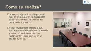 Como se realiza?
Primero se debe ubicar el lugar en el
cual se instalarán las personas a las
que se entrevistara (depende del
perfil de la audiencia.)
Se debe instalar una cámara Gesell
para ir grabando lo que se va diciendo
y la forma que interactúan los
participantes, para que luego se
analice el video.
 