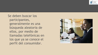 Se deben buscar los
participantes,
generalmente es una
búsqueda aleatoria de
ellos, por medio de
llamadas telefónicas en
los que ya se conoce el
perfil del consumidor.
 