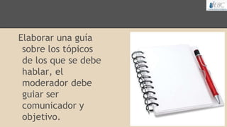 Elaborar una guía
sobre los tópicos
de los que se debe
hablar, el
moderador debe
guiar ser
comunicador y
objetivo.
 