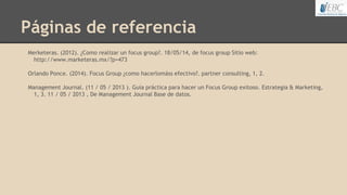 Páginas de referencia
Merketeras. (2012). ¿Como realizar un focus group?. 18/05/14, de focus group Sitio web:
http://www.marketeras.mx/?p=473
Orlando Ponce. (2014). Focus Group ¿como hacerlomáss efectivo?. partner consulting, 1, 2.
Management Journal. (11 / 05 / 2013 ). Guía práctica para hacer un Focus Group exitoso. Estrategia & Marketing,
1, 3. 11 / 05 / 2013 , De Management Journal Base de datos.
 