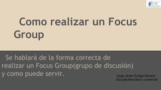 Como realizar un Focus
Group
Se hablará de la forma correcta de
realizar un Focus Group(grupo de discusión)
y como puede servir. Jorge Javier Zuñiga Moreno
Escuela Bancaria y comercial
 
