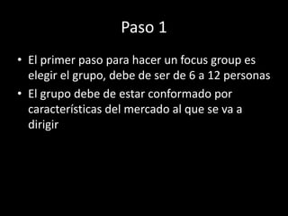 Paso 1
• El primer paso para hacer un focus group es
elegir el grupo, debe de ser de 6 a 12 personas
• El grupo debe de estar conformado por
características del mercado al que se va a
dirigir
 