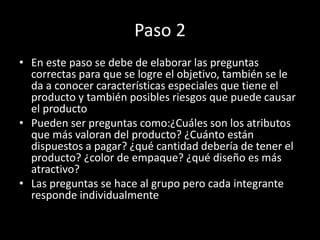 Paso 2
• En este paso se debe de elaborar las preguntas
correctas para que se logre el objetivo, también se le
da a conocer características especiales que tiene el
producto y también posibles riesgos que puede causar
el producto
• Pueden ser preguntas como:¿Cuáles son los atributos
que más valoran del producto? ¿Cuánto están
dispuestos a pagar? ¿qué cantidad debería de tener el
producto? ¿color de empaque? ¿qué diseño es más
atractivo?
• Las preguntas se hace al grupo pero cada integrante
responde individualmente
 