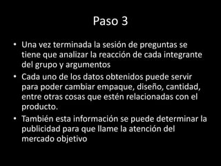 Paso 3
• Una vez terminada la sesión de preguntas se
tiene que analizar la reacción de cada integrante
del grupo y argumentos
• Cada uno de los datos obtenidos puede servir
para poder cambiar empaque, diseño, cantidad,
entre otras cosas que estén relacionadas con el
producto.
• También esta información se puede determinar la
publicidad para que llame la atención del
mercado objetivo
 