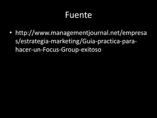 Fuente
• http://www.managementjournal.net/empresa
s/estrategia-marketing/Guia-practica-para-
hacer-un-Focus-Group-exitoso
 