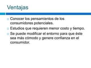 Ventajas
 Conocer los pensamientos de los
consumidores potenciales.
 Estudios que requieren menor costo y tiempo.
 Se puede modificar el entorno para que éste
sea más cómodo y genere confianza en el
consumidor.
 