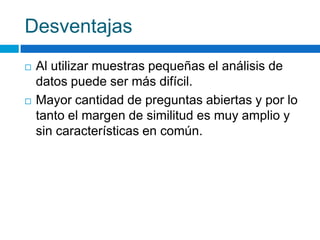 Desventajas
 Al utilizar muestras pequeñas el análisis de
datos puede ser más difícil.
 Mayor cantidad de preguntas abiertas y por lo
tanto el margen de similitud es muy amplio y
sin características en común.
 